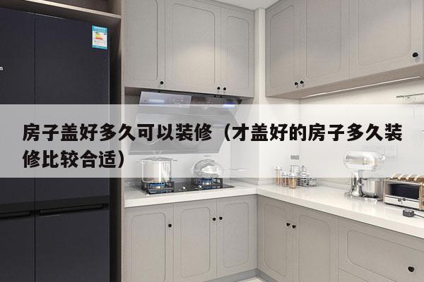 房子盖好多久可以装修(才盖好的房子多久装修比较合适)