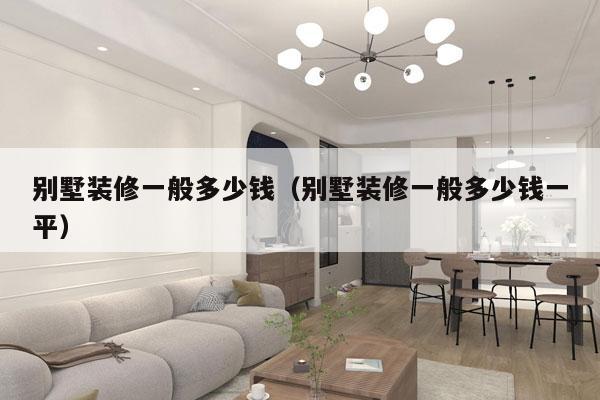 别墅装修一般多少钱(别墅装修一般多少钱一平)