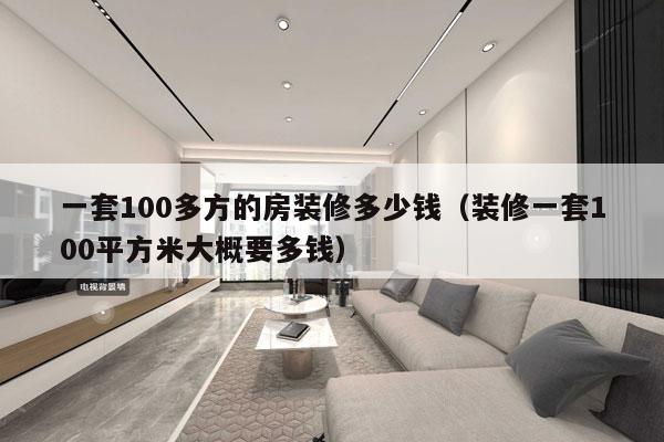 一套100多方的房装修多少钱(装修一套100平方米大概要多钱)
