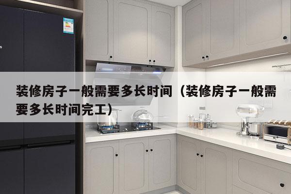 装修房子一般需要多长时间(装修房子一般需要多长时间完工)