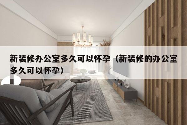 新装修办公室多久可以怀孕(新装修的办公室多久可以怀孕)