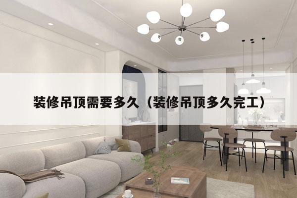 装修吊顶需要多久(装修吊顶多久完工)