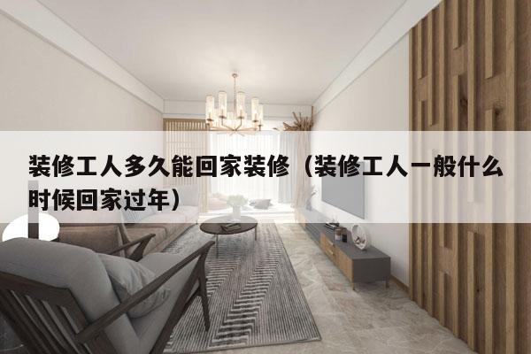 装修工人多久能回家装修(装修工人一般什么时候回家过年)