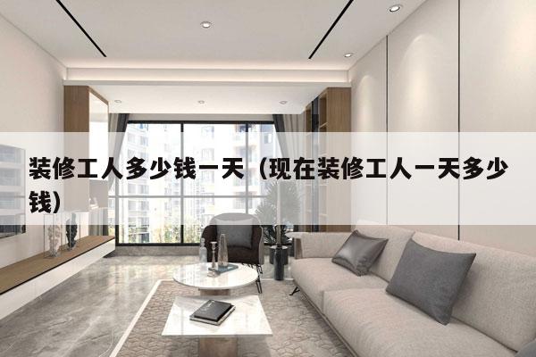 装修工人多少钱一天(现在装修工人一天多少钱)