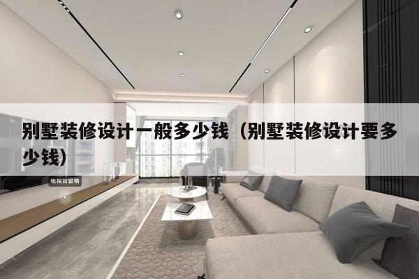 别墅装修设计一般多少钱(别墅装修设计要多少钱)