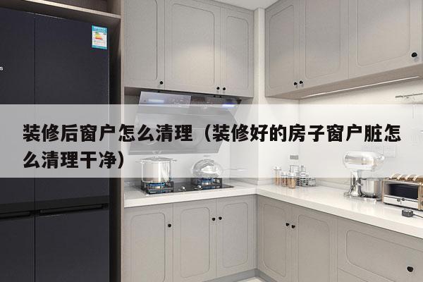 装修后窗户怎么清理（装修好的房子窗户脏怎么清理干净）