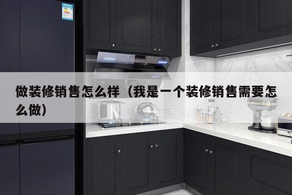 做装修销售怎么样（我是一个装修销售需要怎么做）
