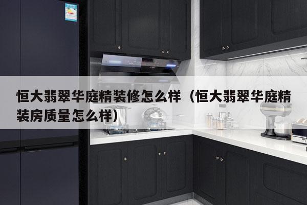 恒大翡翠华庭精装修怎么样（恒大翡翠华庭精装房质量怎么样）