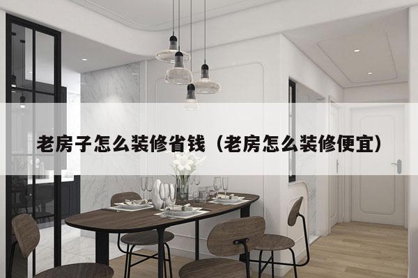 老房子怎么装修省钱（老房怎么装修便宜）