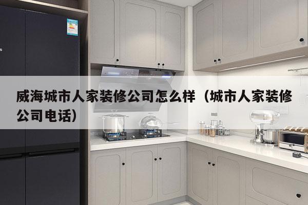 威海城市人家装修公司怎么样（城市人家装修公司电话）