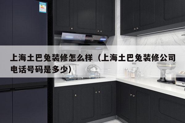 上海土巴兔装修怎么样（上海土巴兔装修公司电话号码是多少）
