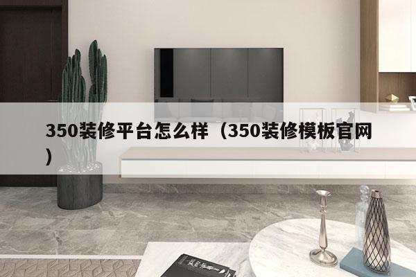 350装修平台怎么样（350装修模板官网）