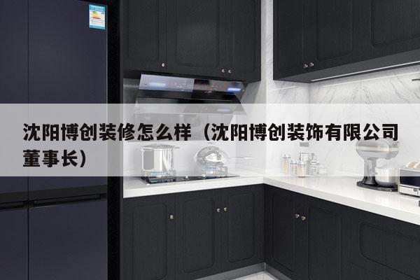 沈阳博创装修怎么样（沈阳博创装饰有限公司董事长）