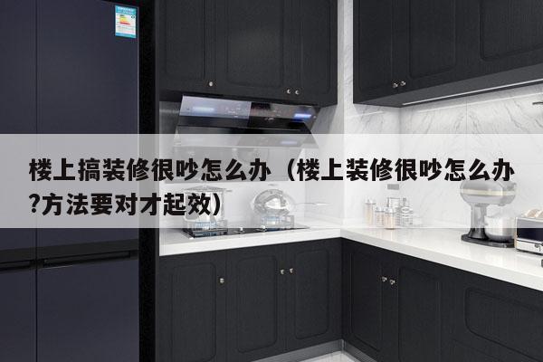 楼上搞装修很吵怎么办（楼上装修很吵怎么办?方法要对才起效）