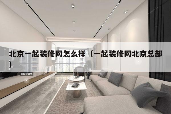 北京一起装修网怎么样（一起装修网北京总部）