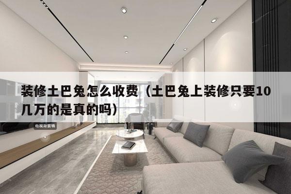 装修土巴兔怎么收费（土巴兔上装修只要10几万的是真的吗）