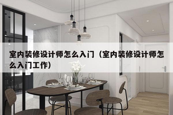 室内装修设计师怎么入门（室内装修设计师怎么入门工作）