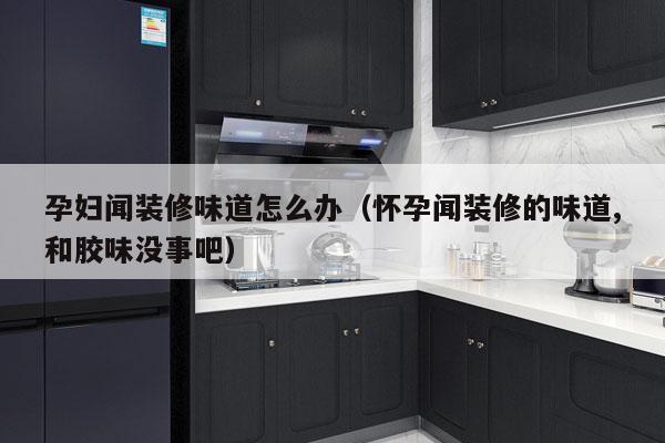 孕妇闻装修味道怎么办（怀孕闻装修的味道,和胶味没事吧）