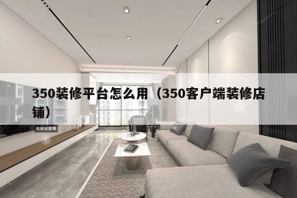 350装修平台怎么用（350客户端装修店铺）