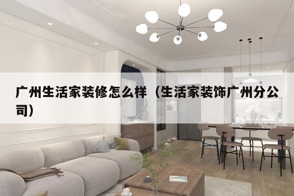 广州生活家装修怎么样（生活家装饰广州分公司）