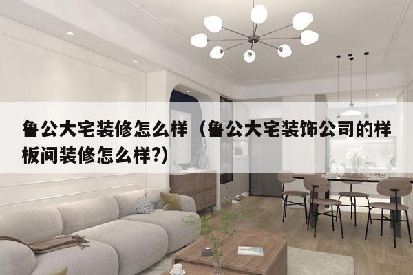 鲁公大宅装修怎么样（鲁公大宅装饰公司的样板间装修怎么样?）