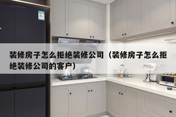 装修房子怎么拒绝装修公司（装修房子怎么拒绝装修公司的客户）