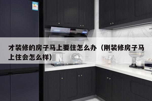 才装修的房子马上要住怎么办（刚装修房子马上住会怎么样）