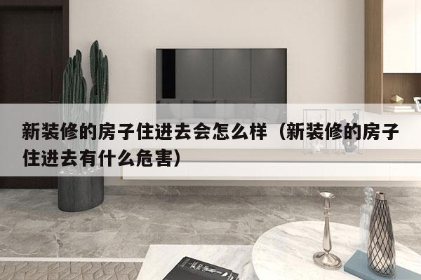 新装修的房子住进去会怎么样（新装修的房子住进去有什么危害）