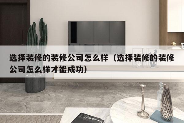 选择装修的装修公司怎么样（选择装修的装修公司怎么样才能成功）