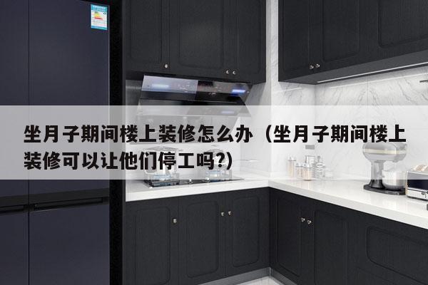 坐月子期间楼上装修怎么办（坐月子期间楼上装修可以让他们停工吗?）