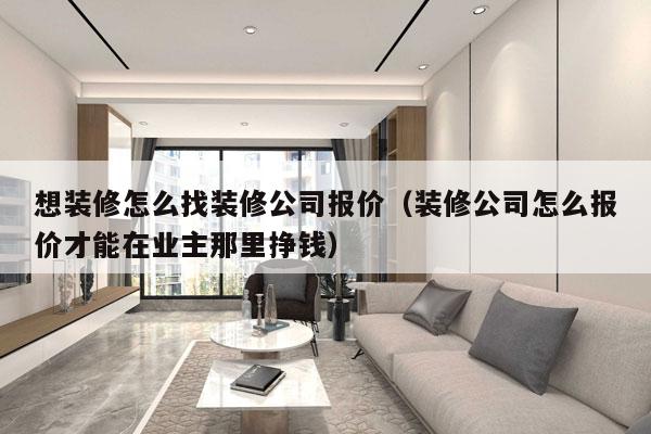 想装修怎么找装修公司报价（装修公司怎么报价才能在业主那里挣钱）