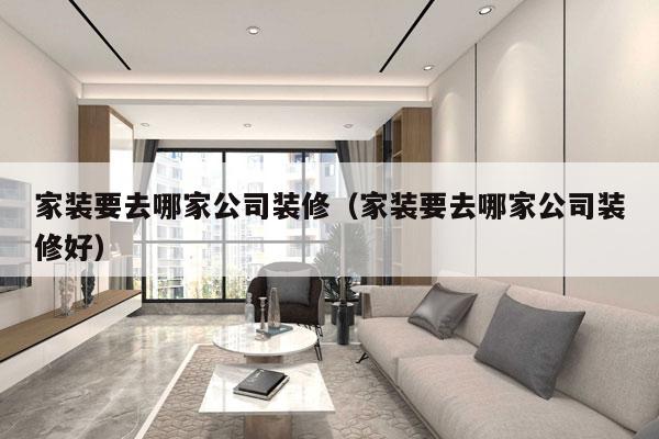 家装要去哪家公司装修（家装要去哪家公司装修好）