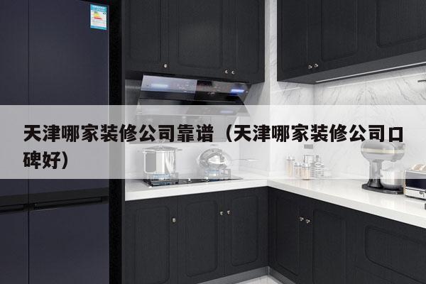 天津哪家装修公司靠谱（天津哪家装修公司口碑好）