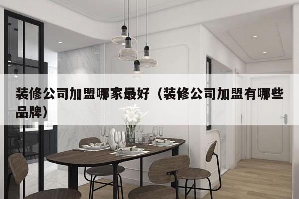装修公司加盟哪家最好（装修公司加盟有哪些品牌）