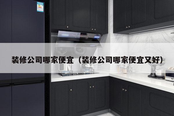 装修公司哪家便宜（装修公司哪家便宜又好）