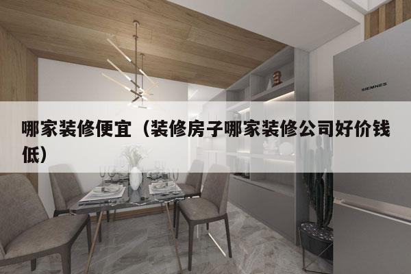哪家装修便宜（装修房子哪家装修公司好价钱低）