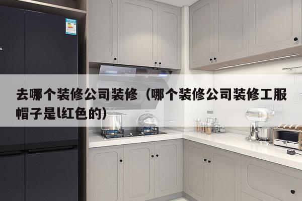 去哪个装修公司装修（哪个装修公司装修工服帽子是l红色的）