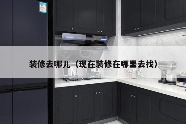 装修去哪儿（现在装修在哪里去找）