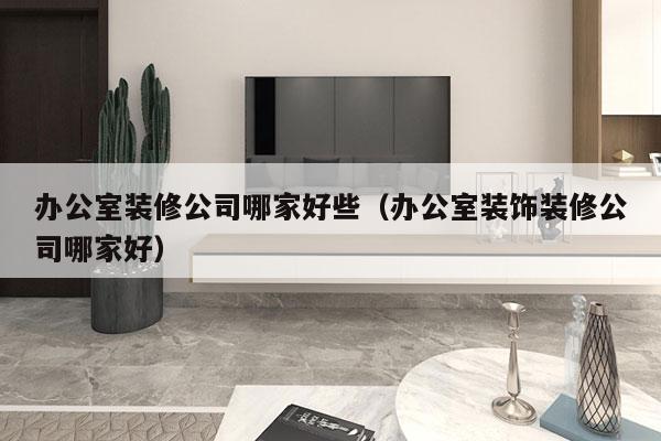 办公室装修公司哪家好些（办公室装饰装修公司哪家好）