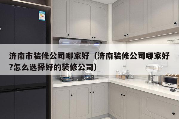 济南市装修公司哪家好（济南装修公司哪家好?怎么选择好的装修公司）