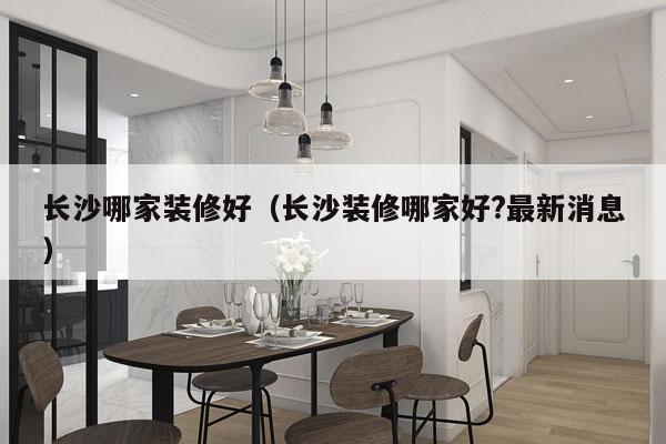 长沙哪家装修好（长沙装修哪家好?最新消息）