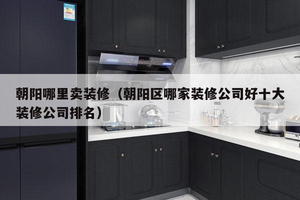 朝阳哪里卖装修（朝阳区哪家装修公司好十大装修公司排名）