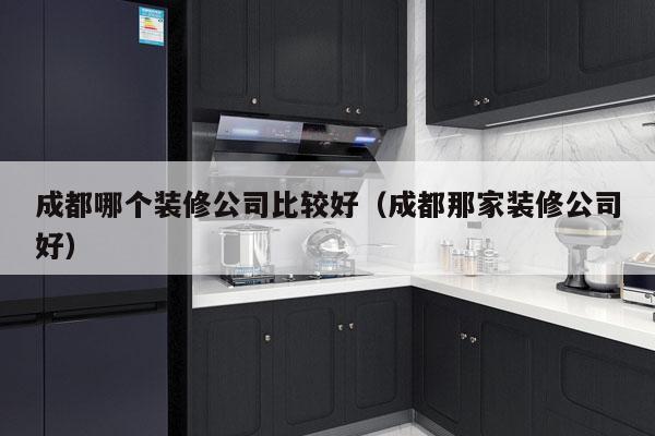 成都哪个装修公司比较好（成都那家装修公司好）