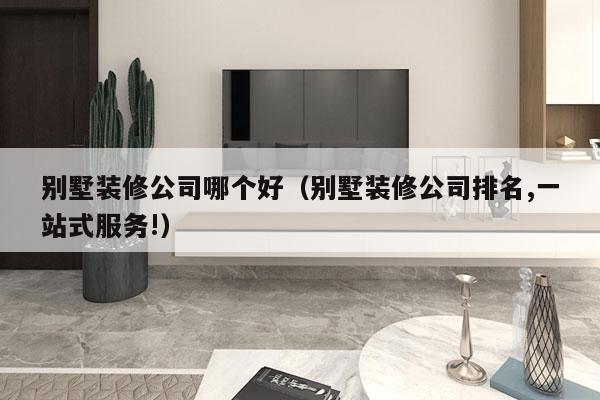 别墅装修公司哪个好（别墅装修公司排名,一站式服务!）
