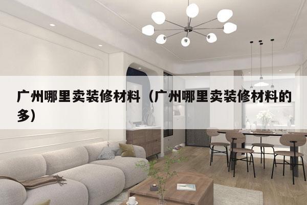 广州哪里卖装修材料（广州哪里卖装修材料的多）