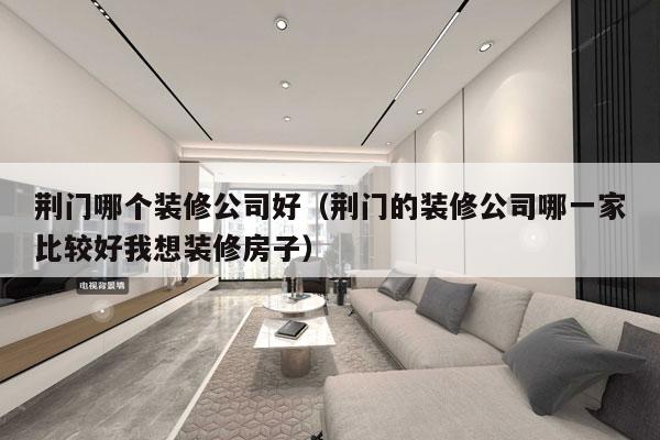 荆门哪个装修公司好（荆门的装修公司哪一家比较好我想装修房子）