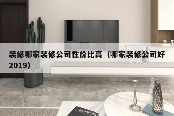 装修哪家装修公司性价比高（哪家装修公司好2019）
