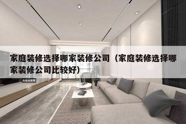 家庭装修选择哪家装修公司（家庭装修选择哪家装修公司比较好）