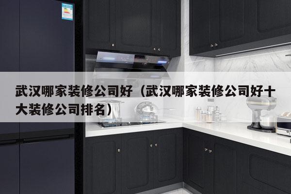 武汉哪家装修公司好（武汉哪家装修公司好十大装修公司排名）