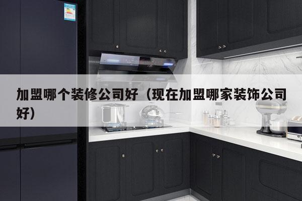 加盟哪个装修公司好（现在加盟哪家装饰公司好）